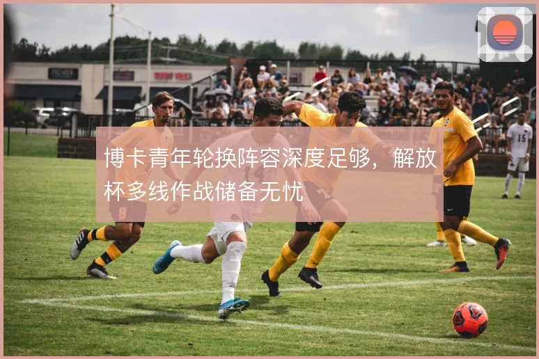 博卡青年轮换阵容深度足够，解放杯多线作战储备无忧