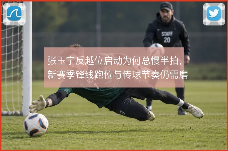 张玉宁反越位启动为何总慢半拍，新赛季锋线跑位与传球节奏仍需磨合