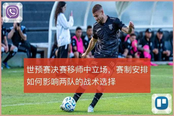 世预赛决赛移师中立场，赛制安排如何影响两队的战术选择
