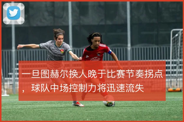 一旦图赫尔换人晚于比赛节奏拐点，球队中场控制力将迅速流失