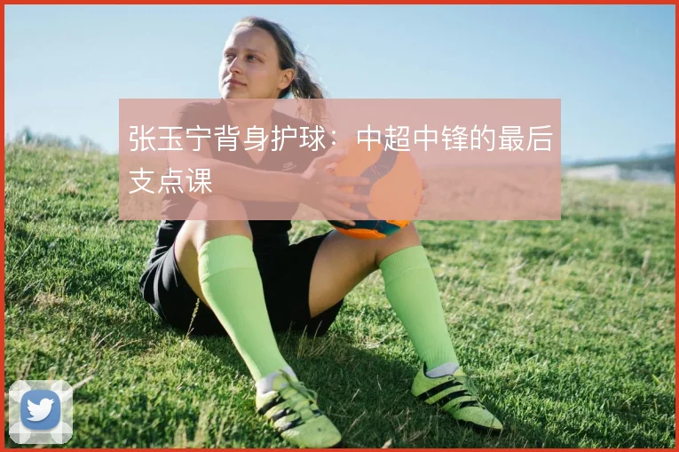 张玉宁背身护球：中超中锋的最后支点课