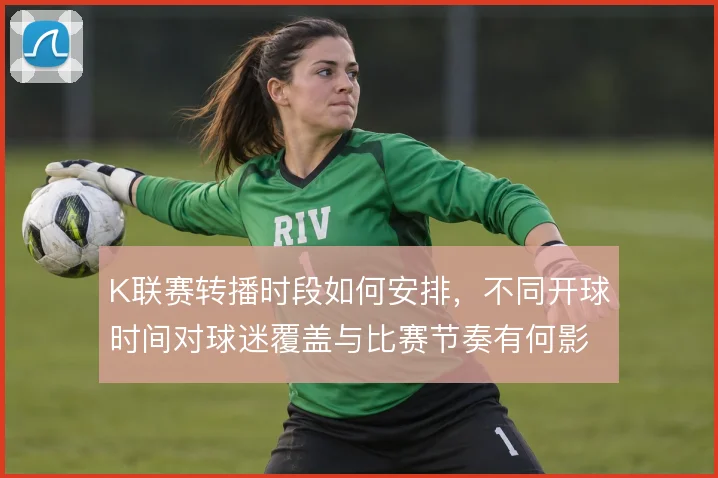 K联赛转播时段如何安排，不同开球时间对球迷覆盖与比赛节奏有何影响