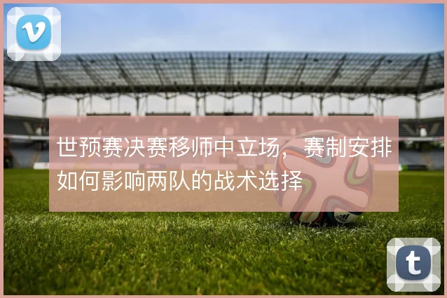 世预赛决赛移师中立场，赛制安排如何影响两队的战术选择