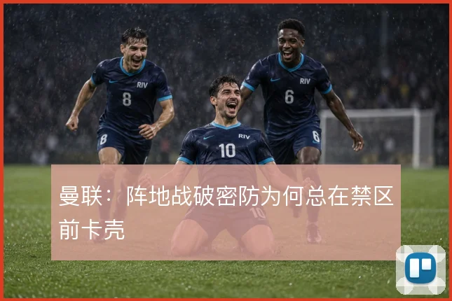 曼联：阵地战破密防为何总在禁区前卡壳