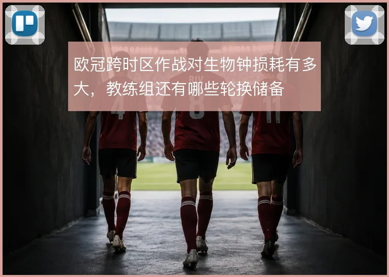 欧冠跨时区作战对生物钟损耗有多大，教练组还有哪些轮换储备