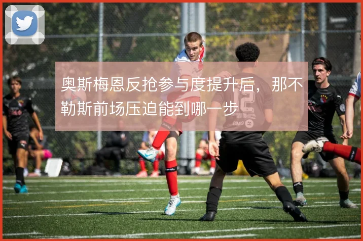 奥斯梅恩反抢参与度提升后，那不勒斯前场压迫能到哪一步