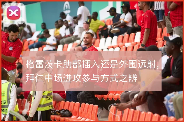 格雷茨卡肋部插入还是外围远射，拜仁中场进攻参与方式之辨