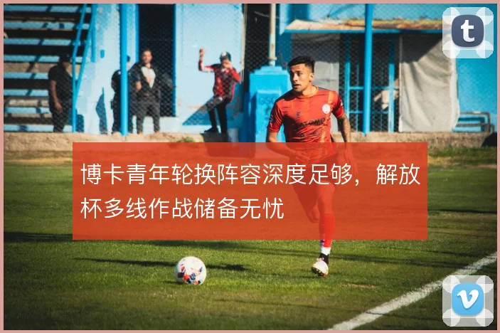 博卡青年轮换阵容深度足够，解放杯多线作战储备无忧