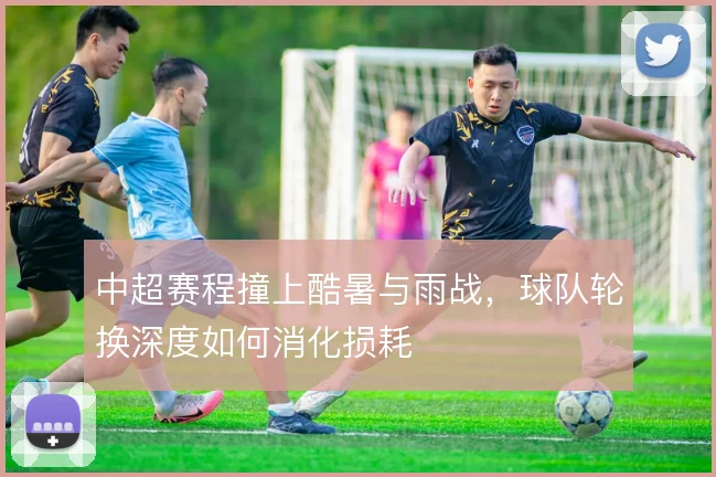 中超赛程撞上酷暑与雨战，球队轮换深度如何消化损耗
