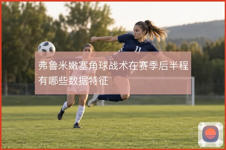 弗鲁米嫩塞角球战术在赛季后半程有哪些数据特征
