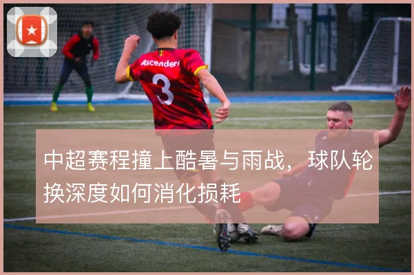 中超赛程撞上酷暑与雨战，球队轮换深度如何消化损耗