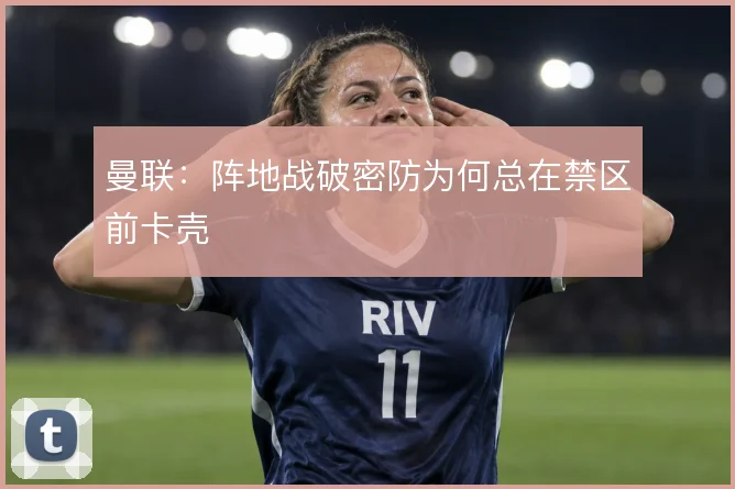 曼联：阵地战破密防为何总在禁区前卡壳