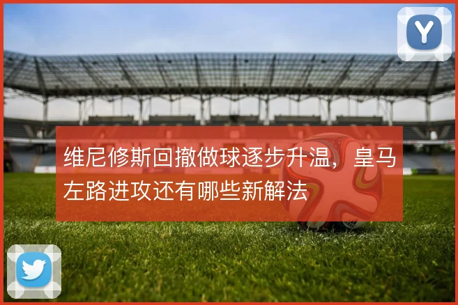 维尼修斯回撤做球逐步升温，皇马左路进攻还有哪些新解法
