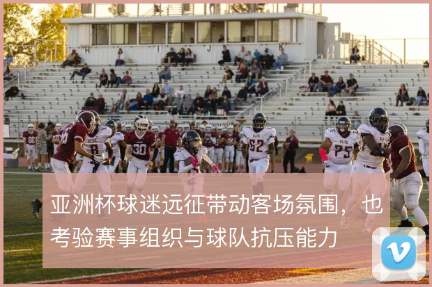 亚洲杯球迷远征带动客场氛围，也考验赛事组织与球队抗压能力