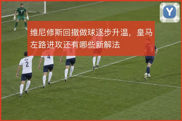 维尼修斯回撤做球逐步升温，皇马左路进攻还有哪些新解法