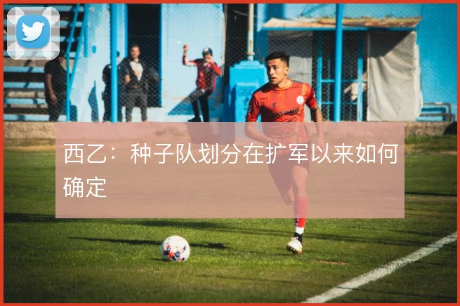 西乙：种子队划分在扩军以来如何确定