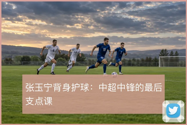 张玉宁背身护球：中超中锋的最后支点课